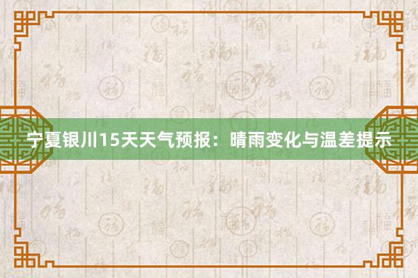 宁夏银川15天天气预报：晴雨变化与温差提示